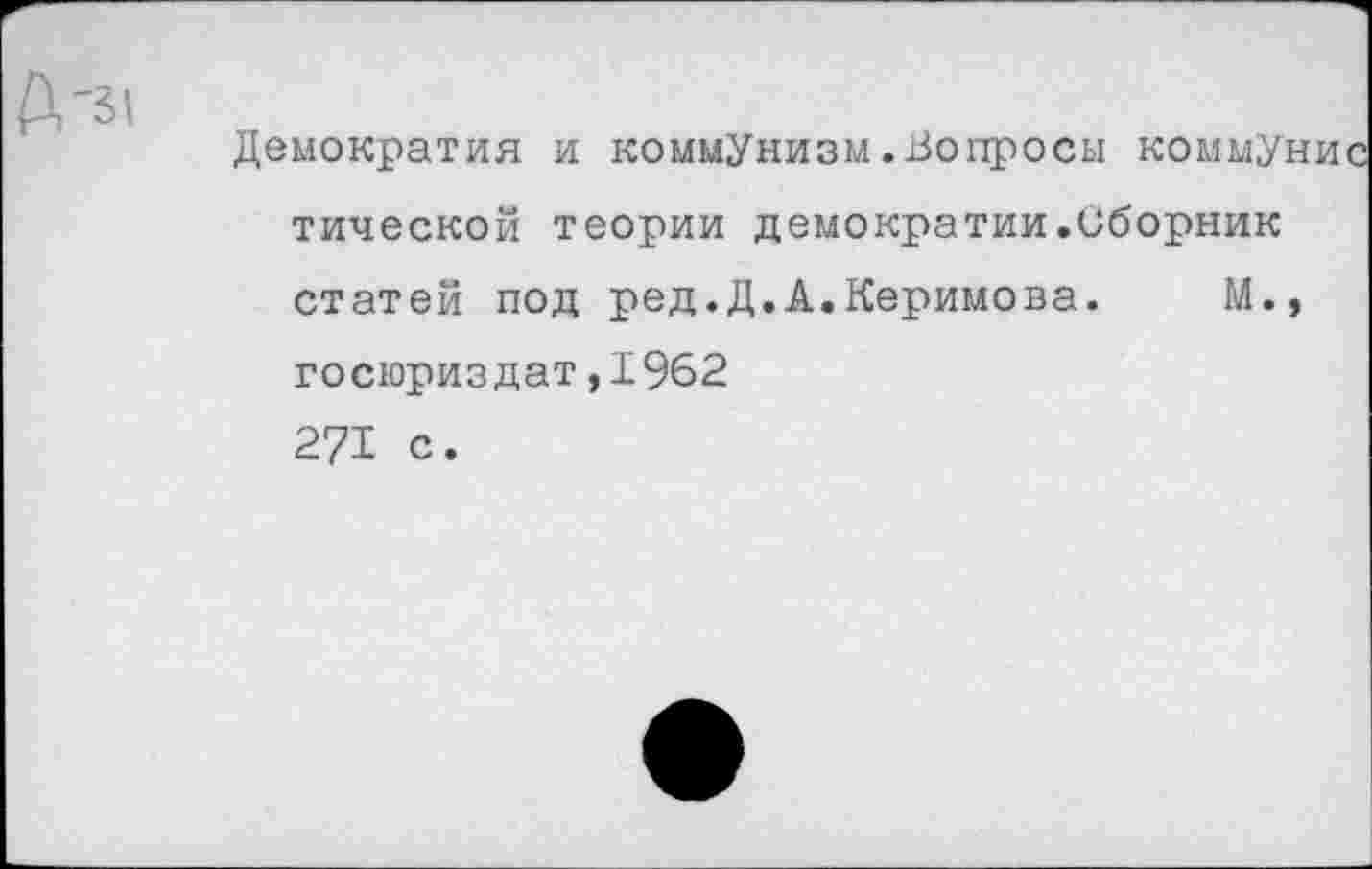 ﻿р, -31
Демократия и коммунизм.Вопросы коммун тической теории демократии.Сборник статей под ред.Д.А.Керимова. М., госюриздат,1962 271 с.